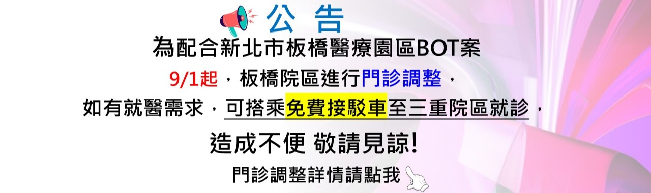 【公告】配合新北市板橋醫療園區BOT案；9/1起，板橋院區進行門診調整， 如有就醫需求，可搭乘免費接駁車至三重院區就診，造成不便 敬請見諒!