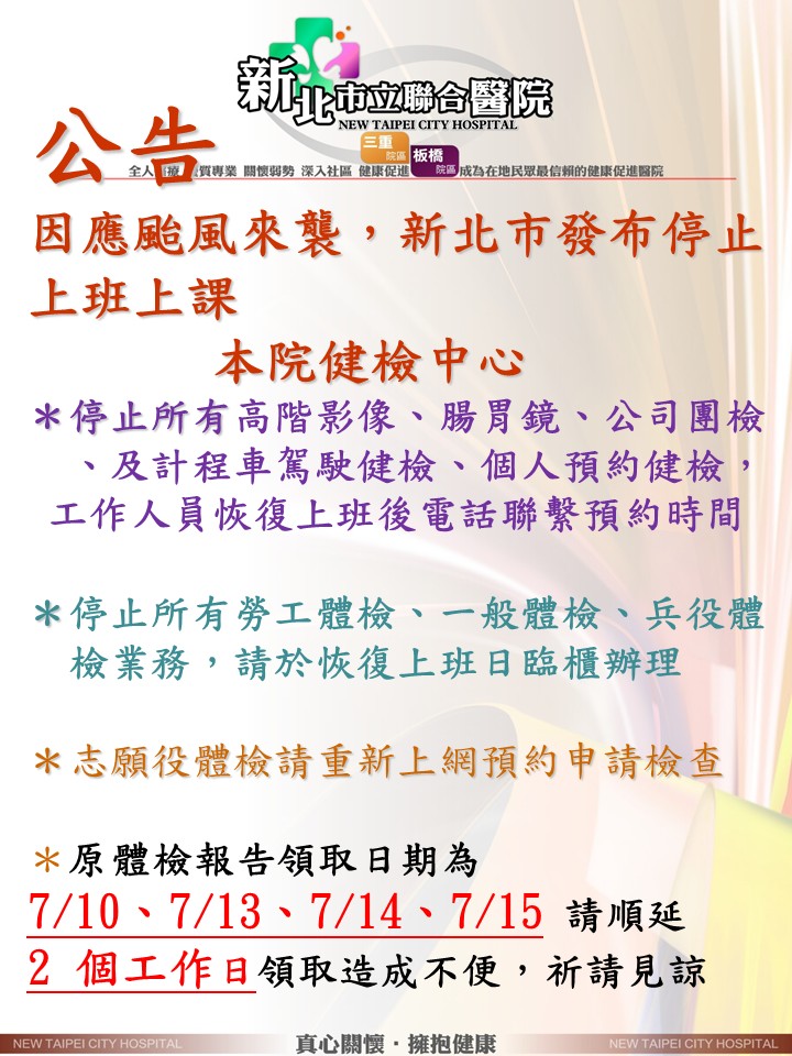 新北市立聯合醫院公告：因應颱風來襲，新北市發布停止上班上課。本院健檢中心暫停服務說明：1. 停止所有高階影像、腸胃鏡、公司團檢、計程車駕駛及個人預約健檢，工作人員恢復上班後將電話聯繫預約時間。2. 停止所有勞工、一般及兵役體檢，請於恢復上班日臨櫃辦理。3. 志願役體檢請重新上網預約申請檢查。4. 原體檢報告領取日期為 7/10、7/13、7/14、7/15 者，請順延 2 個工作日領取。